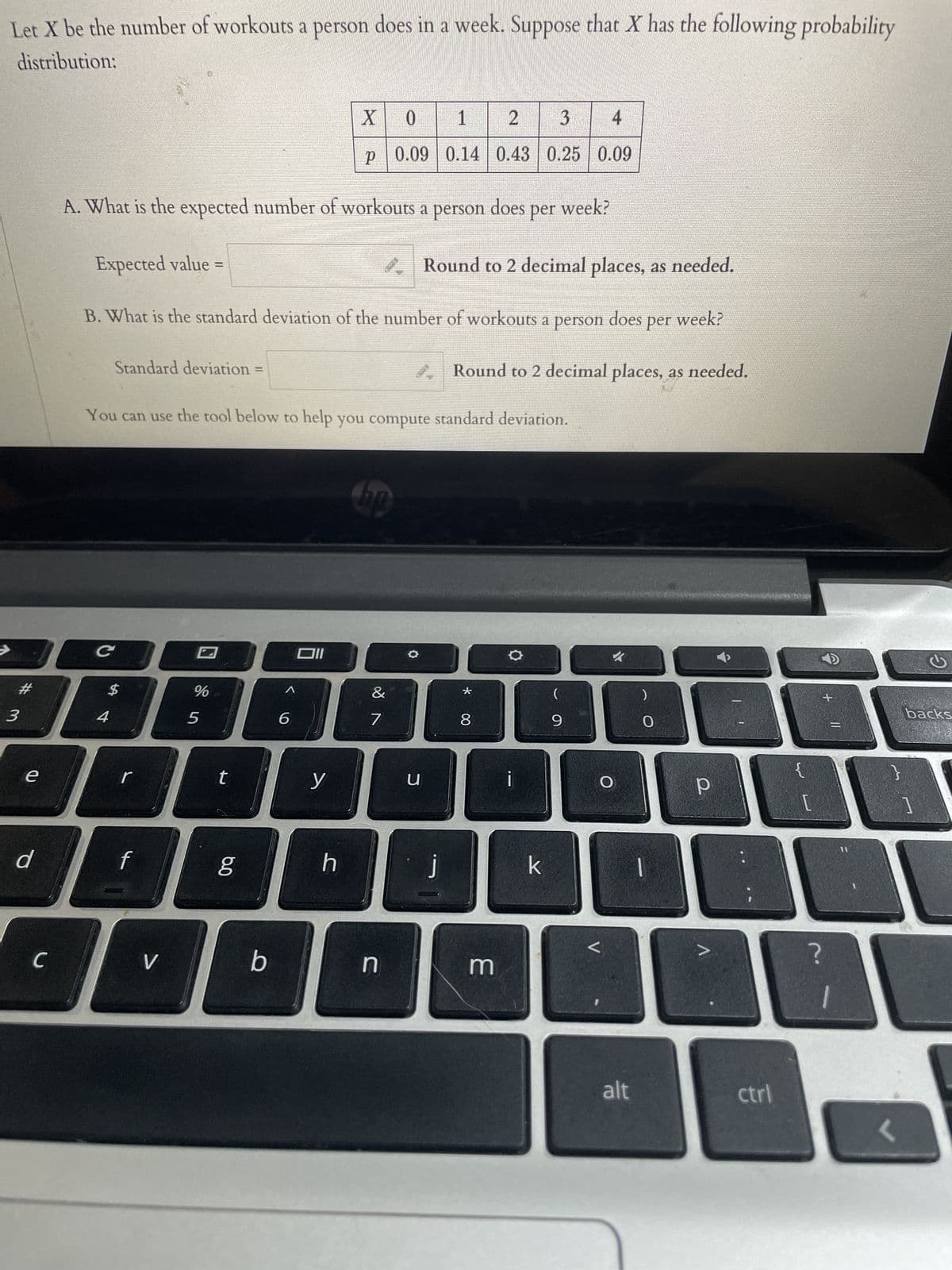 Let X be the number of workouts a person does in a week. Suppose that X has the following probability
distribution:
3
e
d
C
#
$
SB
4
C
A. What is the expected number of workouts a person
Standard deviation =
r
Expected value
B. What is the standard deviation of the number of workouts a person
f
V
You can use the tool below to help you compute standard deviation.
%
5
t
ca
b
6
X 0
P
p| 0.09
Oll
y
h
hop
&
7
n
1
2
3
0.14 0.43 | 0.25
O
u
does per
Round to 2 decimal places, as needed.
does per week?
j
Round to 2 decimal places, as needed.
* 00
week?
8
4
0.09
3
k
(
9
O
<
alt
O
р
ctrl
[
?
+ 11
=
1
<
backs
1