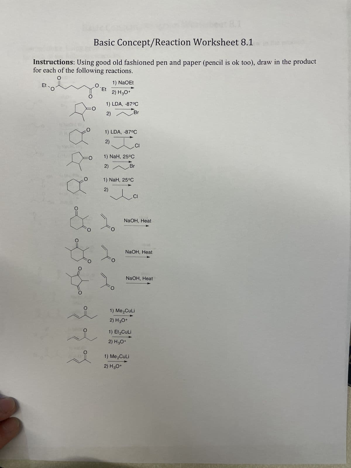 8.1
Basic Concept/Reaction Worksheet 8.1
Instructions: Using good old fashioned pen and paper (pencil is ok too), draw in the product
for each of the following reactions.
Et
1) NaOEt
Et
2) H3O+
1) LDA, -87°C
2) Br
1) LDA, -87°C
2)
1) NaH, 25°C
2)
Br
1) NaH, 25°C
2)
CI
CI
&
NaOH, Heat
NaOH, Heat
NaOH, Heat
O
1) Me₂CuLi
2) H3O+
O
1) Et₂CuLi
2) H3O+
0
1) Me₂CuLi
2) H3O+