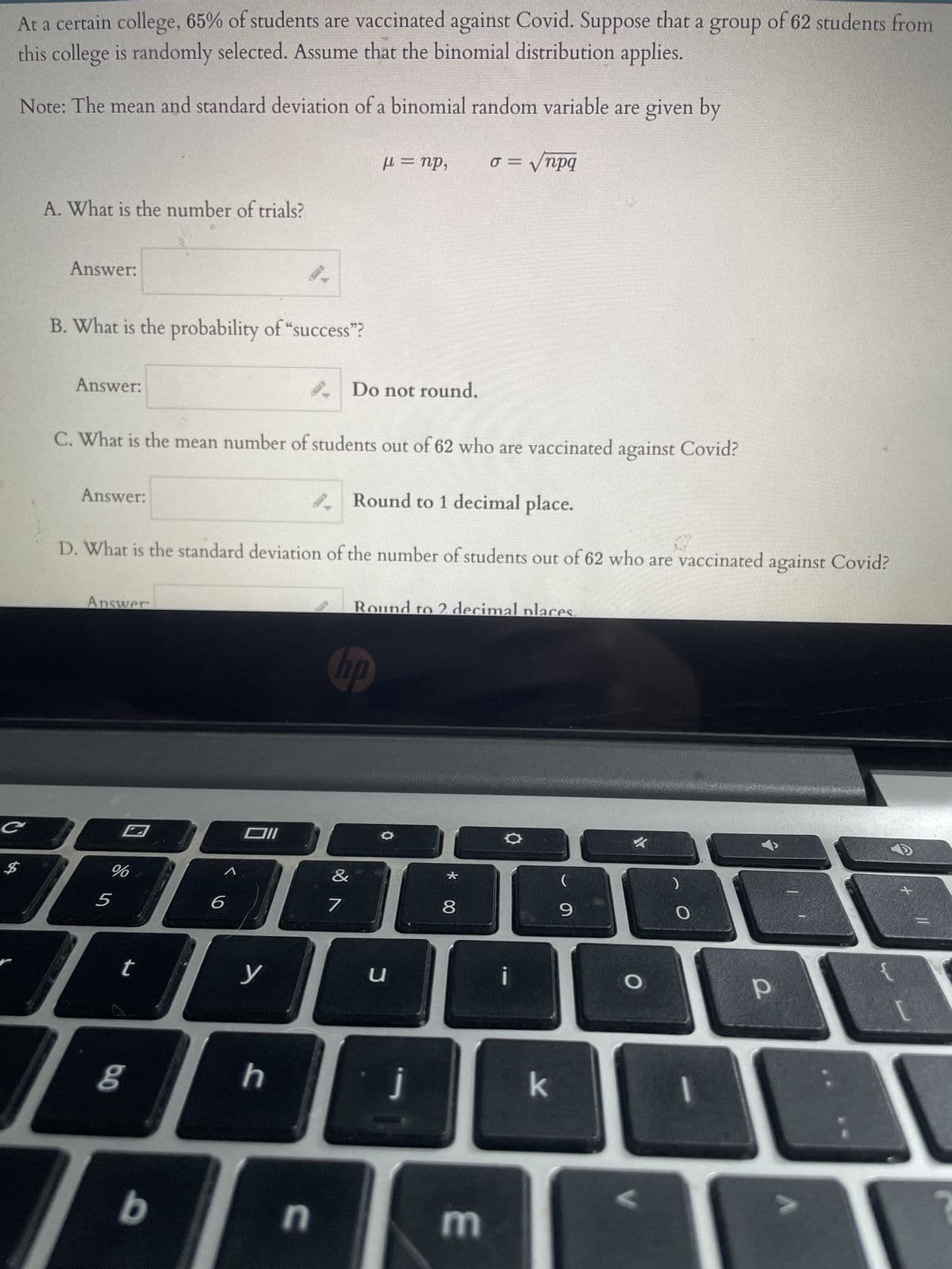 At a certain college, 65% of students are vaccinated against Covid. Suppose that a group of 62 students from
this college is randomly selected. Assume that the binomial distribution applies.
Note: The mean and standard deviation of a binomial random variable are given by
o = √npq
C
A. What is the number of trials?
$
Answer:
B. What is the probability of “success”?
Answer:
Answer:
C. What is the mean number of students out of 62 who are vaccinated against Covid?
Round to 1 decimal place.
D. What is the standard deviation of the number of students out of 62 who are vaccinated against Covid?
Answer
%
5
bo
Oll
6
140A8
T
t
y
8
b
h
n
μ = np,
Do not round.
no
&
7
Round to 2 decimal places.
●
u
m
k
(
9
O
<
)
O
1
Р
T
1
C
?