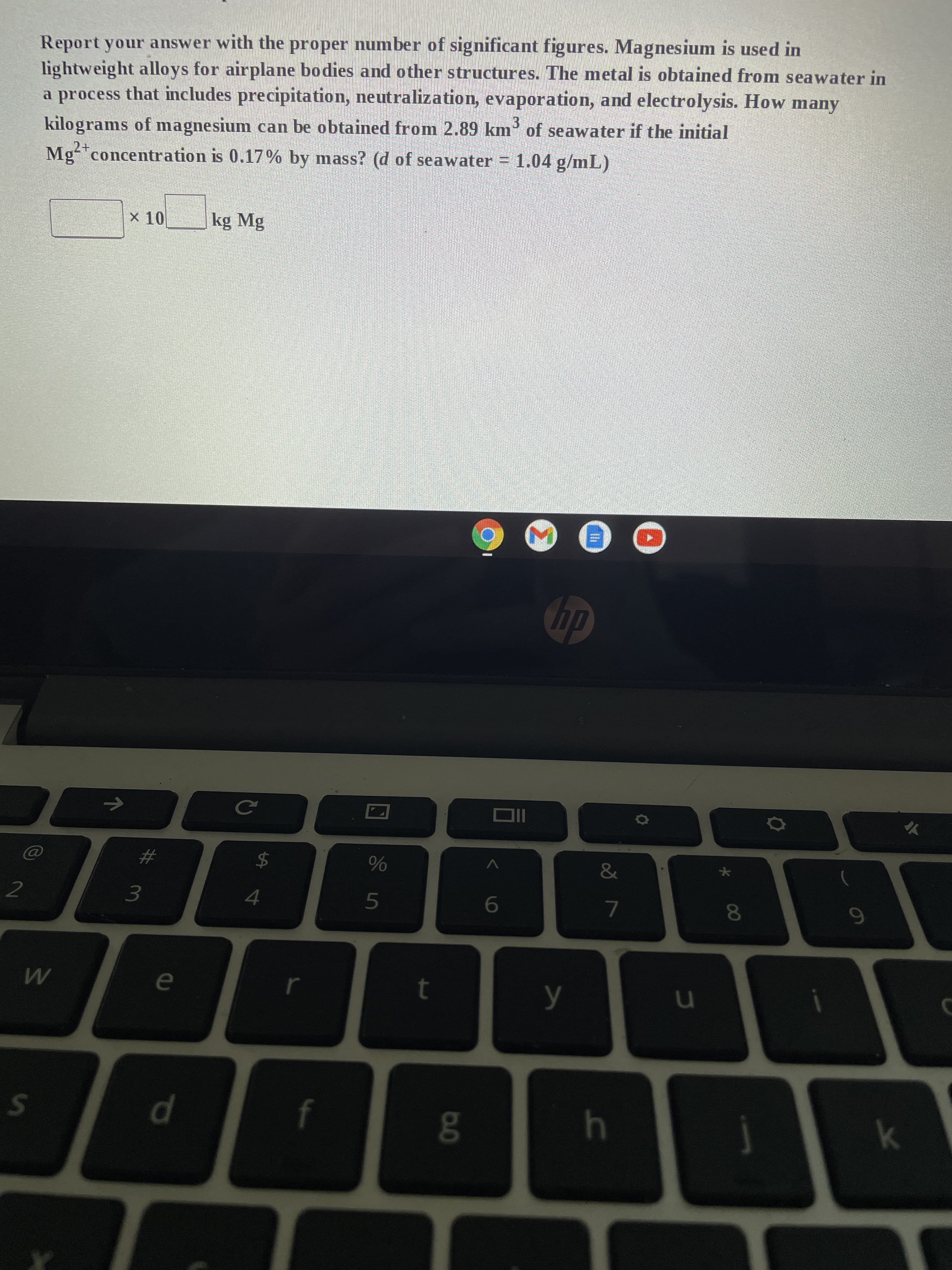 2
Report your answer with the proper number of significant figures. Magnesium is used in
lightweight alloys for airplane bodies and other structures. The metal is obtained from seawater in
a process that includes precipitation, neutralization, evaporation, and electrolysis. How many
kilograms of magnesium can be obtained from 2.89 km³ of seawater if the initial
Mg²+ concentration is 0.17% by mass? (d of seawater = 1.04 g/mL)
2+
× 10
kg Mg
M
W
S
#
3
e
d
C
$
4
%
5
t
g
OII
6
hp
y
&
7
h
u
8
9
k
C