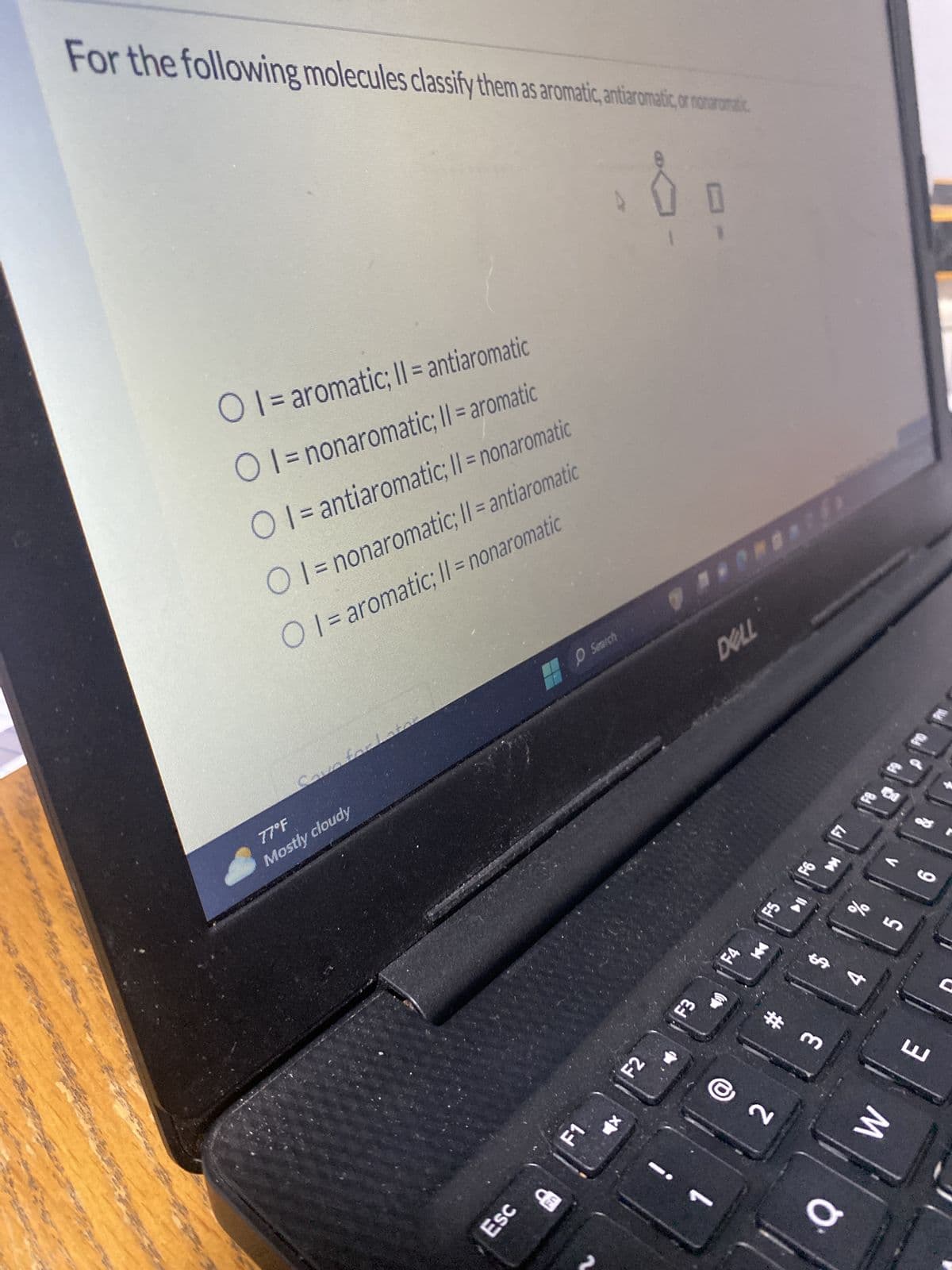 For the following molecules classify them as aromatic, antiaromatic or nonarumatic
O I= aromatic; II = antiaromatic
OI = nonaromatic; II = aromatic
OI = antiaromatic; II = nonaromatic
OI= nonaromatic; II = antiaromatic
OI= aromatic; II = nonaromatic
Mostly cloudy
77°F
O Search
Esc
CE
F1
F2
F3
DELL
F4
144
F5
F7
25
4
E
# m
W
2
O