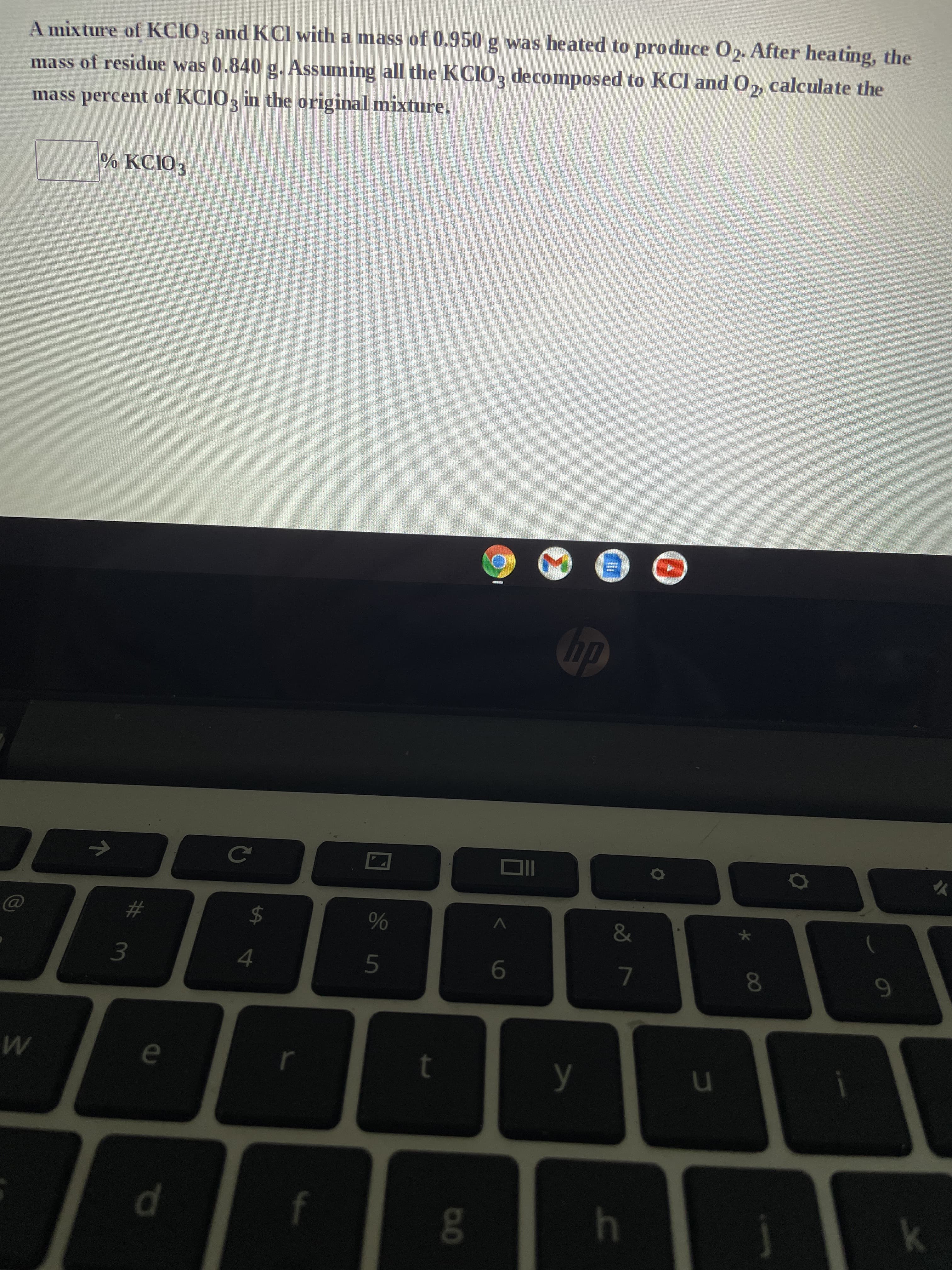 A mixture of KCIO3 and KCl with a mass of 0.950 g was heated to produce 02. After heating, the
mass of residue was 0.840 g. Assuming all the KCIO3 decomposed to KCl and O₂, calculate the
mass percent of KCIO3 in the original mixture.
% KC103
M
W
7
3
e
d
C
%
Sin
$
4
I
5
t
D.O
6
hp
y
Ili
&
7
h
u
8
j
9
k