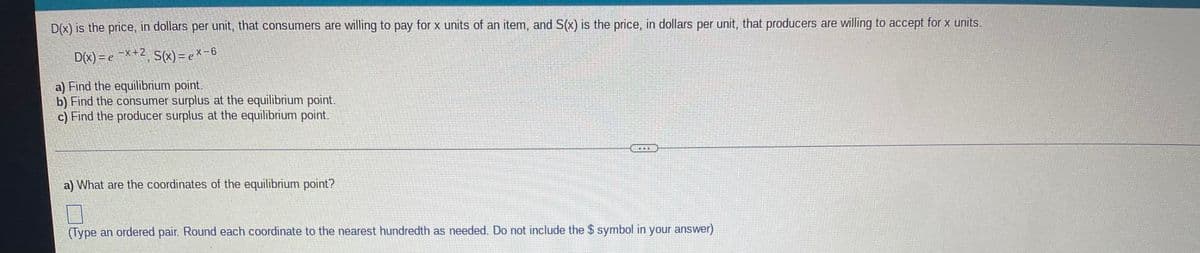 D(x) is the price, in dollars per unit, that consumers are willing to pay for x units of an item, and S(x) is the price, in dollars per unit, that producers are willing to accept for x units.
D(x) = e X+2 S(x) = e x-6
a) Find the equilibrium point.
b) Find the consumer surplus at the equilibrium point.
c) Find the producer surplus at the equilibrium point.
a) What are the coordinates of the equilibrium point?
(Type an ordered pair. Round each coordinate to the nearest hundredth as needed. Do not include the $ symbol in your answer)
