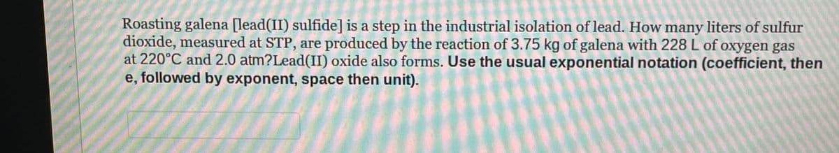 Roasting galena [lead(II) sulfide] is a step in the industrial isolation of lead. How many liters of sulfur
dioxide, measured at STP, are produced by the reaction of 3.75 kg of galena with 228 L of oxygen gas
at 220°C and 2.0 atm?Lead(II) oxide also forms. Use the usual exponential notation (coefficient, then
e, followed by exponent, space then unit).
