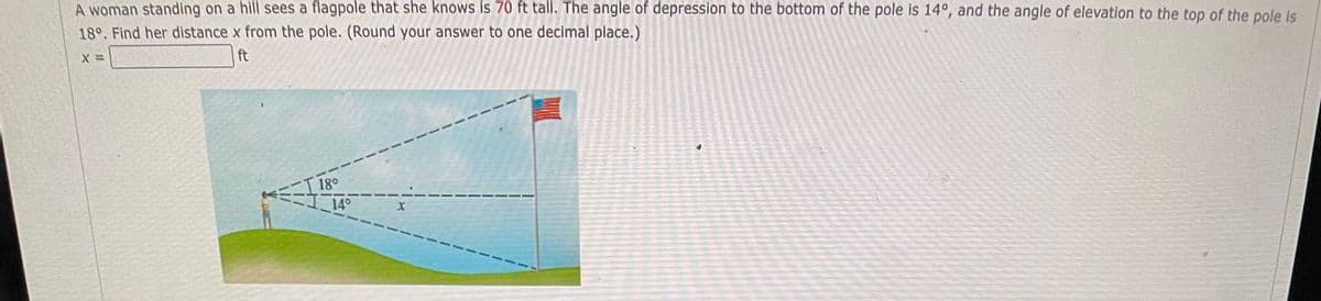 A woman standing on a hill sees a flagpole that she knows is 70 ft tall. The angle of depression to the bottom of the pole is 14°, and the angle of elevation to the top of the pole is
18°. Find her distance x from the pole. (Round your answer to one decimal place.)
X =
ft
18°
==11
14°
X