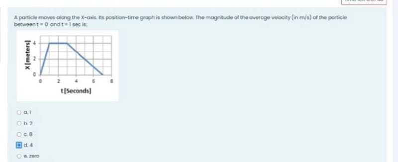 A particle moves along the X-axis. Its position-time graph is shown below. The magnitude of the averoge velocity (in m/s) of the particie
between t = 0 and t=1 sec is:
t[Seconds)
Oal
Ob2
O.8
d. 4
O e. zero
X[meters]
re
