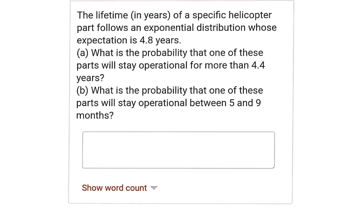 The lifetime (in years) of a specific helicopter
part follows an exponential distribution whose
expectation is 4.8 years.
(a) What is the probability that one of these
parts will stay operational for more than 4.4
years?
(b) What is the probability that one of these
parts will stay operational between 5 and 9
months?
Show word count v
