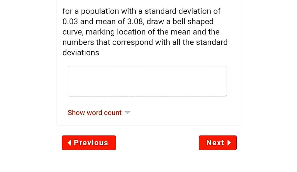 for a population with a standard deviation of
0.03 and mean of 3.08, draw a bell shaped
curve, marking location of the mean and the
numbers that correspond with all the standard
deviations
Show word count
1 Previous
Next
