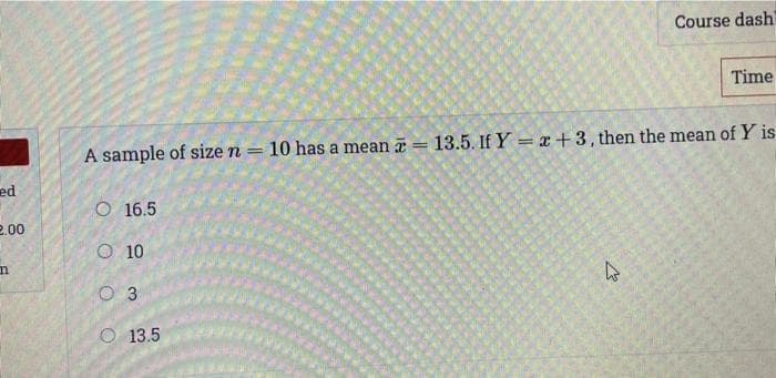 Course dash
Time
A sample of size n =
10 has a mean = 13.5. If Y = x +3, then the mean of Y is
ed
O 16.5
2.00
O 10
O 3
O 13.5
