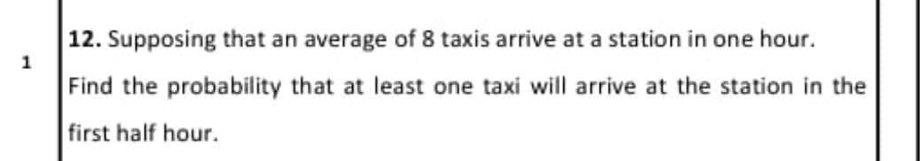 12. Supposing that an average of 8 taxis arrive at a station in one hour.
1
Find the probability that at least one taxi will arrive at the station in the
first half hour.
