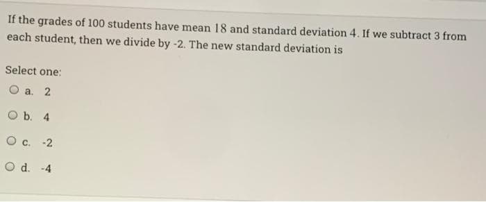 If the grades of 100 students have mean 18 and standard deviation 4. If we subtract 3 from
each student, then we divide by -2. The new standard deviation is
Select one:
O a. 2
O b. 4
O c. -2
O d. -4
