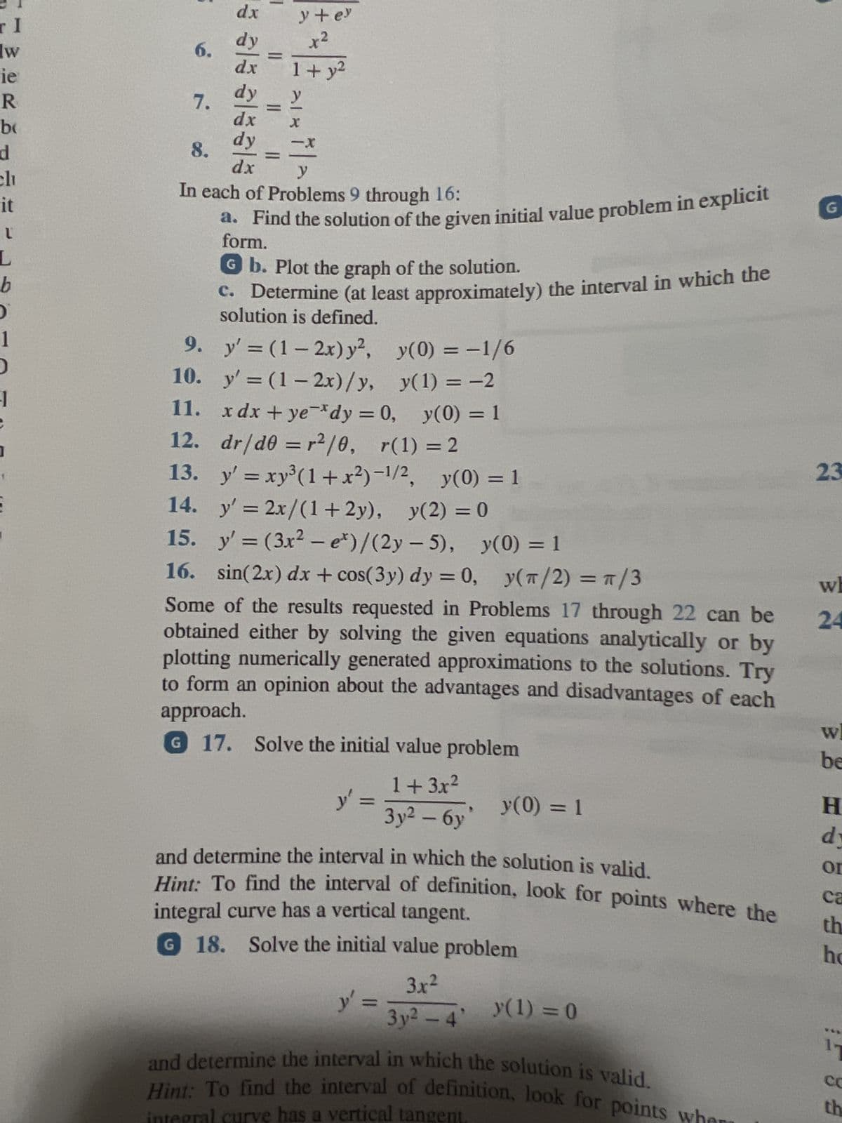 TI
W
ie
R
bo
d
clu
it
L
L
b
O
1
D
-1
S
6.
7.
sal
dx
12.
13.
ala
dy
dx
| ||
||
y + ey
x²
1+ y²
-X
8.
y
In each of Problems 9 through 16:
a. Find the solution of the given initial value problem in explicit
form.
Gb. Plot the graph of the solution.
c. Determine (at least approximately) the interval in which the
solution is defined.
9.
y'=(1-2x) y², y(0) = -1/6
10.
y'=(1-2x)/y, y(1) = -2
11. xdx+ye dy = 0, y(0) = 1
dr/d0 = r²/0, r(1) = 2
y'=xy³ (1+x²)-1/2, y(0) = 1
14.
y' = 2x/(1+2y), y(2) = 0
15.
y'= (3x² - e*)/(2y-5), y(0) = 1
16. sin(2x) dx + cos(3y) dy = 0, y(π/2) = π/3
Some of the results requested in Problems 17 through 22 can be
obtained either by solving the given equations analytically or by
plotting numerically generated approximations to the solutions. Try
to form an opinion about the advantages and disadvantages of each
approach.
G 17. Solve the initial value problem
y' =
1+3x²
3y² - 6y
y(0) = 1
and determine the interval in which the solution is valid.
integral curve has a vertical tangent.
Hint: To find the interval of definition, look for points where the
G 18. Solve the initial value problem
y' =
3.x²
3y²-4' (1) = 0
and determine the interval in which the solution is valid.
Hint: To find the interval of definition, look for points whe
integral curve has a vertical tangent.
G
23
wh
24
wh
be
H
dy
or
ca
th
ho
11
Co
th