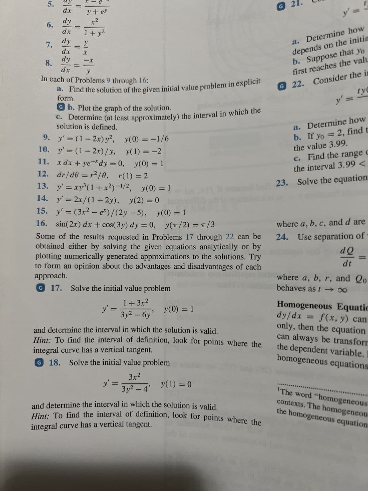 -
6.
7.
als als alsala
dx
dy
dx
dy
dx
dy
e
y + ey
x²
dx
1+ y²
X
-X
8.
y
In each of Problems 9 through 16:
a. Find the solution of the given initial value problem in explicit
form.
Gb. Plot the graph of the solution.
c. Determine (at least approximately) the interval in which the
solution is defined.
9. y'=(1-2x) y², y(0) = -1/6
10.
y'=(1-2x)/y, y(1) = -2
11.
xdx+ye dy = 0, y(0) = 1
12. dr/d0 = r2²/0, r(1) = 2
13.
14. y'= 2x/(1+2y), y(2) = 0
lo
15. y'= (3x² - e*)/(2y-5), y(0) = 1
16. sin(2x) dx + cos(3y) dy = 0, y(π/2) = π/3
Some of the results requested in Problems 17 through 22 can be
obtained either by solving the given equations analytically or by
plotting numerically generated approximations to the solutions. Try
to form an opinion about the advantages and disadvantages of each
approach.
G 17. Solve the initial value problem
y'=xy³ (1+x²)-1/2, y(0) = 1
y' =
1+3x²
Зу2 — бу
y' =
y(0) = 1
and determine the interval in which the solution is valid.
Hint: To find the interval of definition, look for points where the
integral curve has a vertical tangent.
G 18. Solve the initial value problem
3.x²
3y² - 4' y(1) = 0
and determine the interval in which the solution is valid.
Hint: To find the interval of definition, look for points where the
integral curve has a vertical tangent.
G 21
21.
y'
a. Determine how
depends on the initia
b. Suppose that yo
first reaches the valu
G 22. Consider the in
ty
y'
a.
Determine how
b. If yo = 2, find t
the value 3.99.
c. Find the range c
the interval 3.99<
23. Solve the equation
where a, b, c, and d are
24. Use separation of
dQ
dt
where a, b, r, and Qo
behaves as t-x
Homogeneous Equatic
dy/dx = f(x, y) can
only, then the equation
can always be transform
the dependent variable. I
homogeneous equations
The word "homogeneous
contexts. The homogeneou
the homogeneous equation