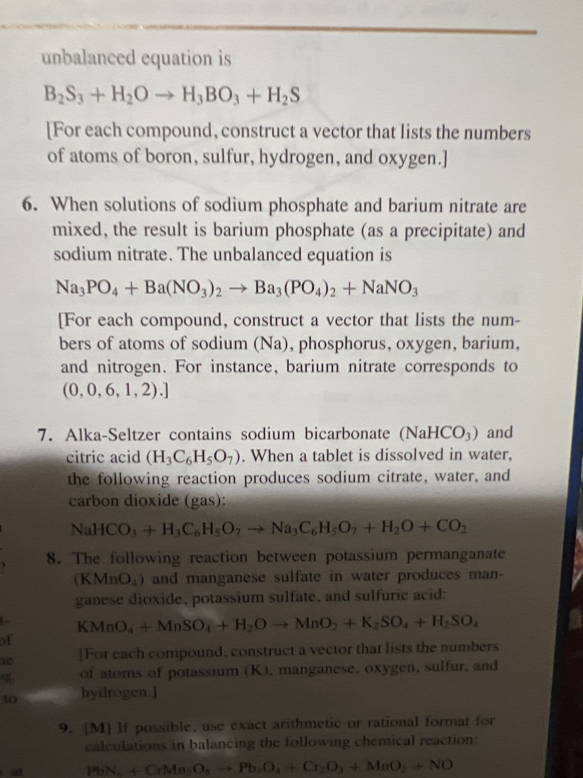 homy with three sectors, Chemicals & Met-
als, Fuels & Power, and Machinery. Chemicals sells 30% of
its only to Fuels and 50% to Machinery and retains the
rest ve sells 80% of its output to Chemicals and 10%
to Machinery and retains the rest. Machinery sells 40% to
Cheri and 40% to Fuels and retains the rest.
a. Contract the exchange table for this economy.
b. Devlop a system of equations that leads to prices at
which each sector's income matches its expenses. Then
write the augmented matrix that can be row reduced to
find these prices.
c. [M] Find a set of equilibrium prices when the price for
the Machinery output is 100 units.
4. Suppose an economy has four sectors, Agriculture (A), En-
ergy (E), Manufacturing (M), and Transportation (T). Sector
A sells 10% of its output to E and 25% to M and retains the
001 rest. Sector E sells 30% of its output to A, 35% to M, and 25%
to T and retains the rest. Sector M sells 30% of its output to
A, 15% to E, and 40% to T and retains the rest. Sector T sells
20% of its output to A, 10% to E, and 30% to M and retains
the rest.
a. Construct the exchange table for this economy.
b. [M] Find a set of equilibrium prices for the economy.
Balance the chemical equations in Exercises 5-10 using the vector
equation approach discussed in this section.
5. Boron sulfide reacts violently with water to form boric acid
and hydrogen sulfide gas (the smell of rotten eggs). The
KMnC
(For e
of ato
hydro
9. [M] F
calcu
PbN6
10. [M] 1
trial
exact
this e
MnS
11. Find
figur
the I
12. a.
b.