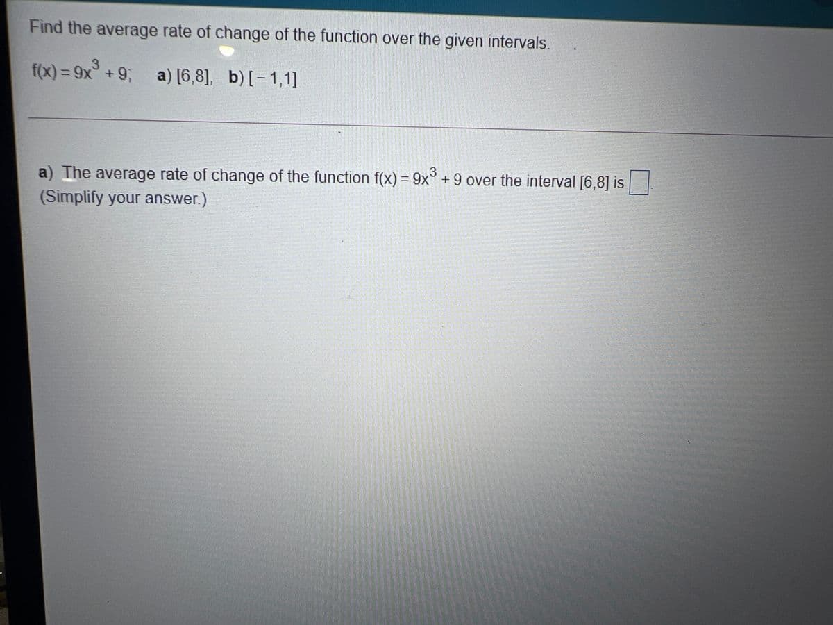 Find the average rate of change of the function over the given intervals.
f(x) = 9x° +9, a) [6,8], b)[-1,1]
3
%3D
a) The average rate of change of the function f(x) = 9x° + 9 over the interval [6,8] is
(Simplify your answer.)
