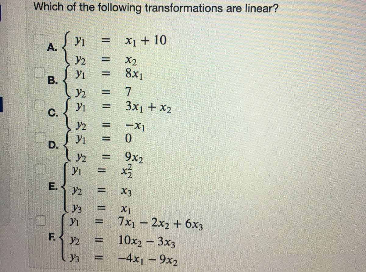 Which of the following transformations are linear?
yi
X] + 10
y2
X2
8x1
Yı
7
y2
3x1 + x2
C.
-Xi
0.
y2
D.
9x2
%3D
y2
E.3 y2
Уз 3
X1
7x1 – 2x2 + 6x3
y2 = 10x2 - 3x3
-4x1 – 9x2
F.-
Y3 =
|L || || || I| || || ||
IL || || ||
A.
B.
