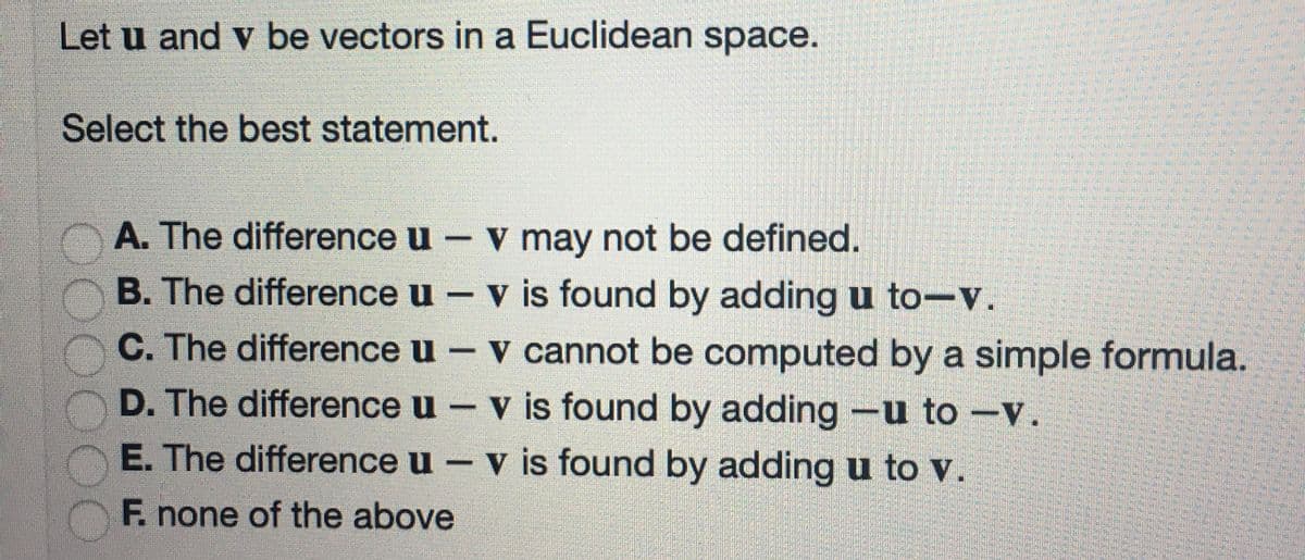 Let u and v be vectors in a Euclidean space.
Select the best statement.
A. The difference u - v may not be defined.
B. The difference u – v is found by adding u to-v.
C. The difference u - v cannot be computed by a simple formula.
D. The difference u – v is found by adding -u to -v.
E. The difference u – v is found by adding u to V.
F. none of the above
