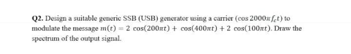 Q2. Design a suitable generic SSB (USB) generator using a carrier (cos 2000nf.t) to
modulate the message m(t) = 2 cos(200nt) + cos(400at) + 2 cos(100nt). Draw the
spectrum of the output signal.
