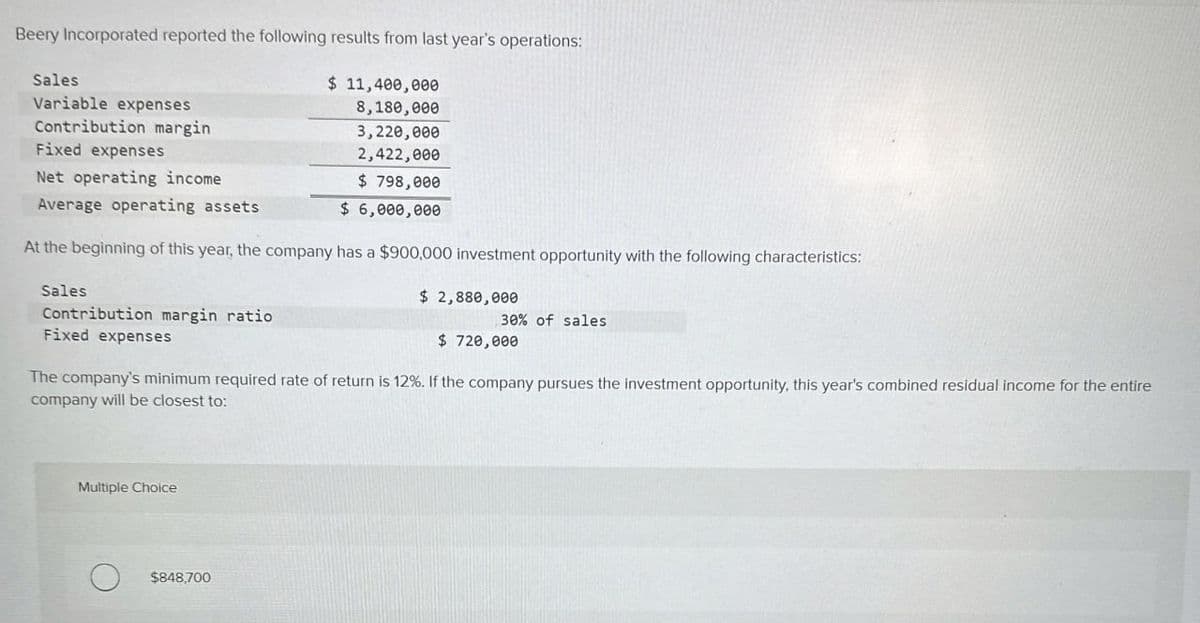 Beery Incorporated reported the following results from last year's operations:
Sales
Variable expenses
Contribution margin
Fixed expenses
Net operating incone
Average operating assets
$ 11,400,000
8,180,000
3,220,000
2,422,000
$ 798,000
$ 6,000,000
At the beginning of this year, the company has a $900,000 investment opportunity with the following characteristics:
Sales
Contribution margin ratio
Fixed expenses
$ 2,880,000
30% of sales
$ 720,000
The company's minimum required rate of return is 12%. If the company pursues the investment opportunity, this year's combined residual income for the entire
company will be closest to:
Multiple Choice
$848,700