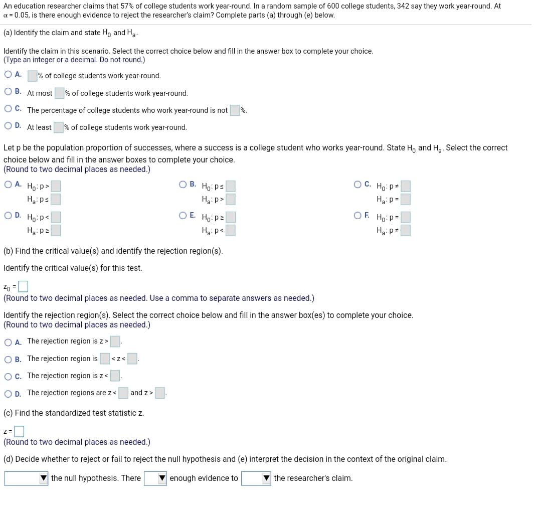 An education researcher claims that 57% of college students work year-round. In a random sample of 600 college students, 342 say they work year-round. At
a = 0.05, is there enough evidence to reject the researcher's claim? Complete parts (a) through (e) below.
(a) Identify the claim and state Ho and H3.
Identify the claim in this scenario. Select the correct choice below and fill in the answer box to complete your choice.
(Type an integer or a decimal. Do not round.)
OA.
% of college students work year-round.
O B. At most
% of college students work year-round.
O C. The percentage of college students who work year-round is not
O D. At least
% of college students work year-round.
Let p be the population proportion of successes, where a success is a college student who works year-round. State H, and Ha. Select the correct
choice below and fill in the answer boxes to complete your choice.
(Round to two decimal places as needed.)
O A. Ho: p>
O B. Ho: ps
O C. Ho: p=
Ha: ps
Hại p>
H3:p =
O D. Ho:P<
OE.
Họ: p2
OF. Ho:P=
Hạ: p2
Ha:p<
(b) Find the critical value(s) and identify the rejection region(s).
Identify the critical value(s) for this test.
Zo =U
(Round to two decimal places as needed. Use a comma to separate answers as needed.)
Identify the rejection region(s). Select the correct choice below and fill in the answer box(es) to complete your choice.
(Round to two decimal places as needed.)
O A. The rejection region is z>
O B. The rejection region is
<z<
OC. The rejection region is z <
O D. The rejection regions are z<
and z>
(c) Find the standardized test statistic z.
z =
(Round to two decimal places as needed.)
(d) Decide whether to reject or fail to reject the null hypothesis and (e) interpret the decision in the context of the original claim.
the null hypothesis. There
enough evidence to
the researcher's claim.
OO OO
