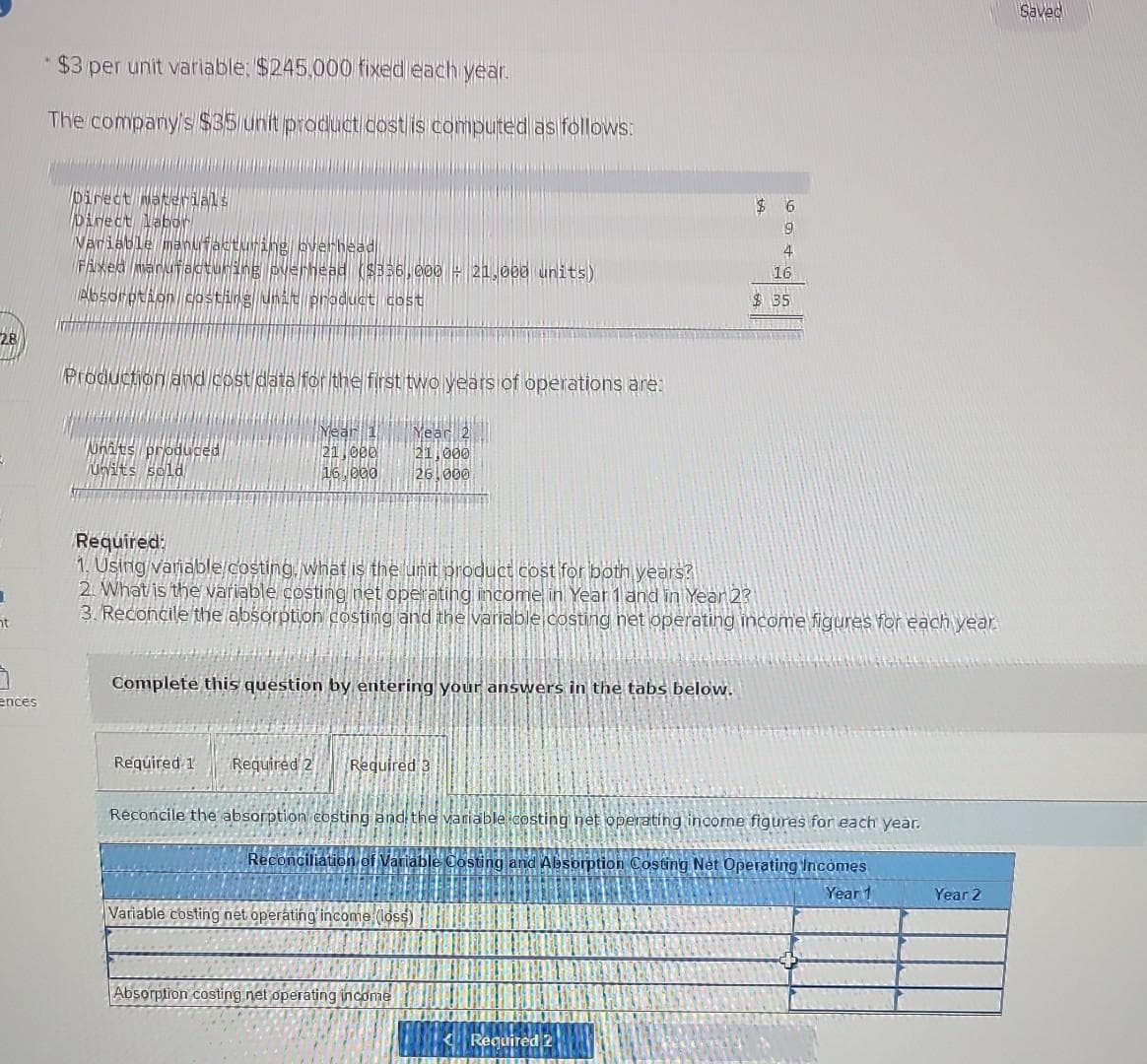 28
1
ht
7
ences
$3 per unit variable: $245,000 fixed each year.
The company's $35 unit product cost is computed as follows:
Direct Materials
Direct labor
Variable manufacturing overhead
Fixed manufacturing overhead ($336,000 - 21.000 units)
Absorption costing unit product cost
Production and cost data for the first two years of operations are:
Whats produced
Units sold
INE9
21,000
16,000
Required 1
Complete this question by entering your answers in the tabs below.
year
21,000
26.000
Required:
1. Using variable costing, what is the unit product cost for both years?
2. What is the variable costing net operating income in Year 1 and in Year 2?
3. Reconcile the absorption costing and the variable costing net operating income figures for each year.
Required 2 Required 3
Reconciliation of Varia
Variable costing net operating income (loss)
Reconcile the absorption costing and the variable costing net operating income figures for each year.
Costing and Absorption Costing Net Operating Incomes
Year 1
Absorption costing net operating income
$6
9
4
Required 2
16
$35
HAN
Year 2
Saved