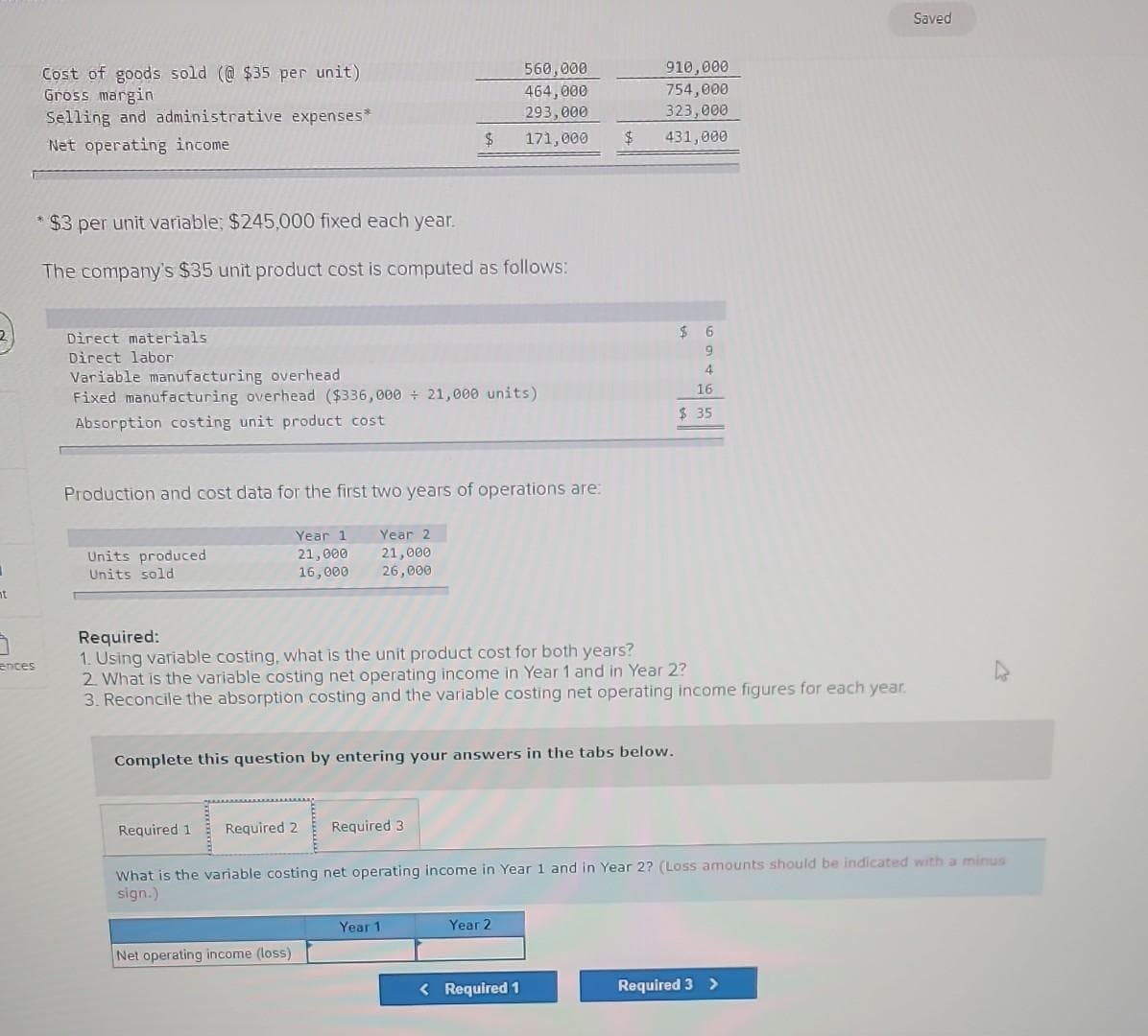 t
7
ences
Cost of goods sold (@$35 per unit)
Gross margin
Selling and administrative expenses*
Net operating income
Direct materials
Direct labor
*$3 per unit variable; $245,000 fixed each year.
The company's $35 unit product cost is computed as follows:
Variable manufacturing overhead
Fixed manufacturing overhead ($336,000+ 21,000 units)
Absorption costing unit product cost
Units produced
Units sold
Production and cost data for the first two years of operations are:
Year 1
21,000
16,000
Required 1
$
Year 2
21,000
26,000
Required 2
Net operating income (loss)
Complete this question by entering your answers in the tabs below.
560,000
464,000
293,000
171,000
Required 3
Required:
1. Using variable costing, what is the unit product cost for both years?
2. What is the variable costing net operating income in Year 1 and in Year 2?
3. Reconcile the absorption costing and the variable costing net operating income figures for each year.
Year 1
910,000
754,000
323,000
$ 431,000
Year 2
< Required 1
$
6
9
4
What is the variable costing net operating income in Year 1 and in Year 2? (Loss amounts should be indicated with a minus
sign.)
16
$ 35
Saved
Required 3 >