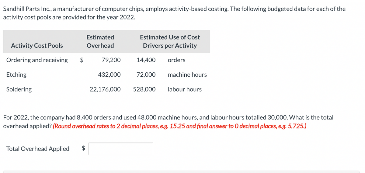 Sandhill Parts Inc., a manufacturer of computer chips, employs activity-based costing. The following budgeted data for each of the
activity cost pools are provided for the year 2022.
Activity Cost Pools
Ordering and receiving
Etching
Soldering
$
Estimated
Overhead
Total Overhead Applied $
79,200
432,000
22,176,000
Estimated Use of Cost
Drivers per Activity
14,400
72,000
528,000
orders
machine hours
labour hours
For 2022, the company had 8,400 orders and used 48,000 machine hours, and labour hours totalled 30,000. What is the total
overhead applied? (Round overhead rates to 2 decimal places, e.g. 15.25 and final answer to O decimal places, e.g. 5,725.)