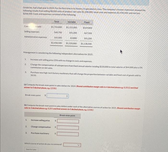 Oriole Inc. had a bad year in 2024. For the first time in its history, it operated at a loss. The company's income statement showed the
following results from selling 88,000 units of product: net sales $2,200,000; total costs and expenses $2,458,500: and net loss
$258,500. Costs and expenses consisted of the following.
Cost of is sold.
Selling expenses
Administrative expenses
1
2
3
Management is considering the following independent alternatives for 2025.
Break-even point $
1.
2
3.
Total
Variable
$1,724,800 $1,155,000
568,700
165,000
63.800
$2,458,500 $1,320,000
Increase selling price
(a) Compute the break-even point in sales dollars for 2024. (Round contribution margin ratio to 4 decimal places eg 0.2512 and final
answer to 0 decimal places, eg 2,510)
Change compensation
Increase unit selling price 25% with no change in costs and expenses.
Change the compensation of salespersons from fixed annual salaries totalling $220,000 to total salaries of $44,000 plus a 5%
commission on net sales.
Purchase machinery
Purchase new high-tech factory machinery that will change the proportion between variable and fixed cost of goods sold to
50:50.
(b) Compute the break-even point in sales dollars under each of the alternative courses of action for 2025. (Round contribution margin
ratio to 3 decimal places eg. 0.251 and final answers to O decimal places, es 2.510)
Break-even point
101,200
Save for Later
Fixed
$
$569,800
467,500
$
101,200
$
Which course of action do you recommend?
$1,138,500
K