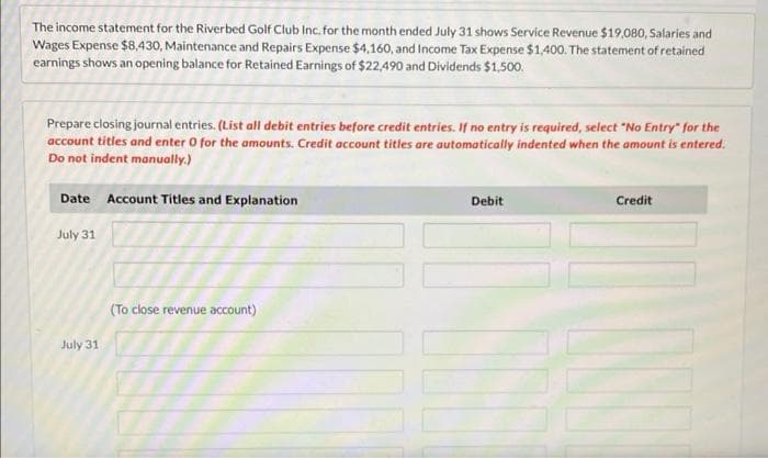 The income statement for the Riverbed Golf Club Inc. for the month ended July 31 shows Service Revenue $19,080, Salaries and
Wages Expense $8,430, Maintenance and Repairs Expense $4,160, and Income Tax Expense $1,400. The statement of retained
earnings shows an opening balance for Retained Earnings of $22,490 and Dividends $1,500.
Prepare closing journal entries. (List all debit entries before credit entries. If no entry is required, select "No Entry" for the
account titles and enter 0 for the amounts. Credit account titles are automatically indented when the amount is entered.
Do not indent manually.)
Date Account Titles and Explanation
July 31
July 31
(To close revenue account)
Debit
Credit