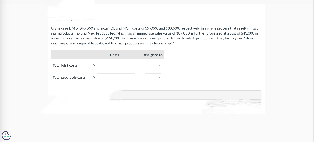 B
Crane uses DM of $46,000 and incurs DL and MOH costs of $57,000 and $30,000, respectively, in a single process that results in two
main products, Tex and Mex. Product Tex, which has an immediate sales value of $87,000, is further processed at a cost of $43,000 in
order to increase its sales value to $150,000. How much are Crane's joint costs, and to which products will they be assigned? How
much are Crane's separable costs, and to which products will they be assigned?
Total joint costs
$
Total separable costs $
Costs
Assigned to