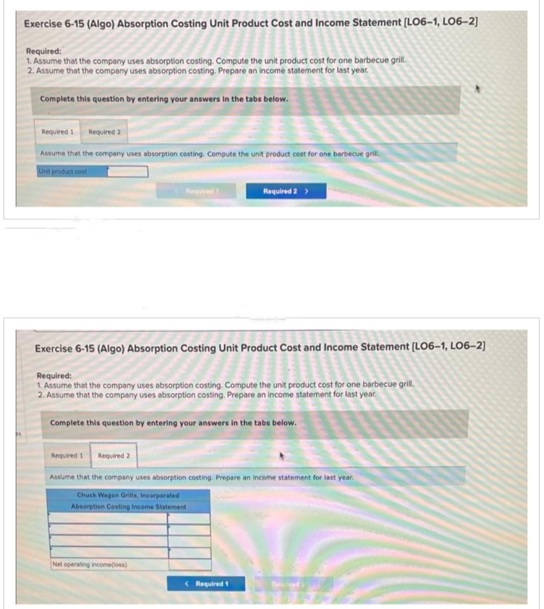 Exercise 6-15 (Algo) Absorption Costing Unit Product Cost and Income Statement [LO6-1, LO6-2]
Required:
1. Assume that the company uses absorption costing. Compute the unit product cost for one barbecue grill.
2. Assume that the company uses absorption costing. Prepare an income statement for last year.
Complete this question by entering your answers in the tabs below.
Required 1 Required 2
Assume that the company uses absorption costing. Compute the unit product cost for one barbecue grill.
Unit product cost
Exercise 6-15 (Algo) Absorption Costing Unit Product Cost and Income Statement [LO6-1, LO6-2]
Required 1
Required:
1. Assume that the company uses absorption costing. Compute the unit product cost for one barbecue grill.
2. Assume that the company uses absorption costing. Prepare an income statement for last year.
Required 1
Complete this question by entering your answers in the tabs below.
Required 2
Required 2 >
Net operating income(loss)
Assume that the company uses absorption costing. Prepare an income statement for last year.
Chuck Wagon Grills, Incorporated
Absorption Costing Income Statement
< Required 1