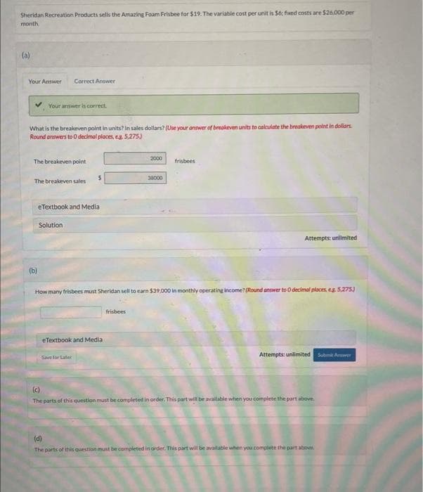 Sheridan Recreation Products sells the Amazing Foam Frisbee for $19. The variable cost per unit is $6; fixed costs are $26,000 per
month.
(a)
Your Answer Correct Answer
Your answer is correct.
What is the breakeven point in units? In sales dollars? (Use your answer of breakeven units to calculate the breakeven point in dollars.
Round answers to O decimal places, eg. 5,275)
The breakeven point
The breakeven sales
(b)
eTextbook and Media
Solution
$
eTextbook and Media
Save for Later
2000
frisbees
38000
How many frisbees must Sheridan sell to earn $39,000 in monthly operating income? (Round answer to O decimal places, eg. 5,275)
frisbees
Attempts: unlimited
Attempts: unlimited Submit Ar
(c)
The parts of this question must be completed in order. This part will be available when you complete the part above.
(d)
The parts of this question must be completed in order. This part will be available when you complete the part above.