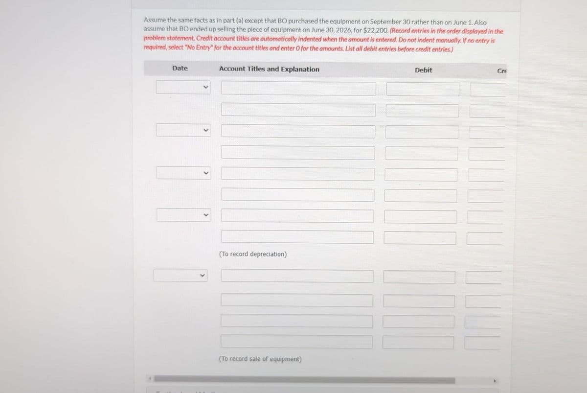 Assume the same facts as in part (a) except that BO purchased the equipment on September 30 rather than on June 1. Also
assume that BO ended up selling the piece of equipment on June 30, 2026, for $22,200. (Record entries in the order displayed in the
problem statement. Credit account titles are automatically indented when the amount is entered. Do not indent manually. If no entry is
required, select "No Entry" for the account titles and enter O for the amounts. List all debit entries before credit entries.)
Date
Account Titles and Explanation
(To record depreciation)
(To record sale of equipment)
Debit
Cre