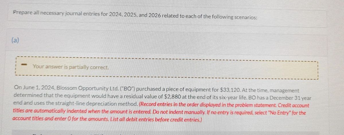 Prepare all necessary journal entries for 2024, 2025, and 2026 related to each of the following scenarios:
(a)
Your answer is partially correct.
On June 1, 2024, Blossom Opportunity Ltd. ("BO") purchased a piece of equipment for $33,120. At the time, management
determined that the equipment would have a residual value of $2,880 at the end of its six-year life. BO has a December 31 year
end and uses the straight-line depreciation method. (Record entries in the order displayed in the problem statement. Credit account
titles are automatically indented when the amount is entered. Do not indent manually. If no entry is required, select "No Entry" for the
account titles and enter 0 for the amounts. List all debit entries before credit entries.)
1