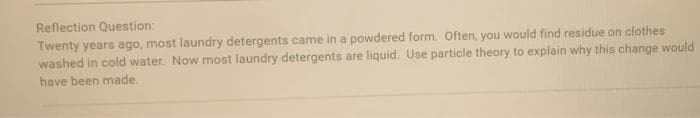 Reflection Question:
Twenty years ago, most laundry detergents came in a powdered form. Often, you would find residue on clothes
washed in cold water. Now most laundry detergents are liquid. Use particle theory to explain why this change would
have been made.