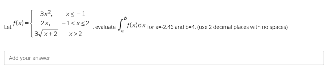 3x?,
Xs -1
f(x)=
Let
2х,
-1<x<2
f(x)dx for a=-2.46 and b=4. (use 2 decimal places with no spaces)
evaluate
3/x+2
x>2
Add your answer
