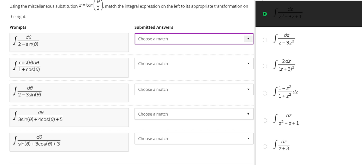 Using the miscellaneous substitution z= tan
match the integral expression on the left to its appropriate transformation on
dz
the right.
3z+1
Prompts
Submitted Answers
dz
de
Choose a match
2 - sin(e)
z-3z2
2 dz
S-
cos(e)de
1+ cos(e)
Choose a match
(z+3)2
S
de
Choose a match
2 - 3sin(e)
1+ z?
de
Choose a match
dz
3sin(e) + 4cos(e) + 5
z2 - z+1
de
Choose a match
dz
sin(e) + 3cos(0) + 3
z+3
