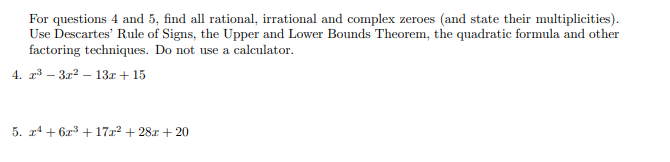 For questions 4 and 5, find all rational, irrational and complex zeroes (and state their multiplicities).
Use Descartes' Rule of Signs, the Upper and Lower Bounds Theorem, the quadratic formula and other
factoring techniques. Do not use a calculator.
4. r – 3r2 – 13r + 15
5. r4 + 6x3 +17x2 + 28x + 20
