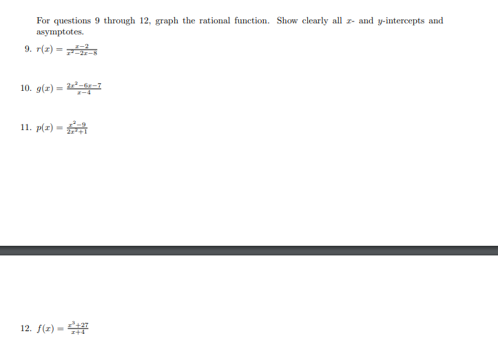 For questions 9 through 12, graph the rational function. Show clearly all r- and y-intercepts and
asymptotes.
9. r(г) —
I-2
10. g(x) = 2-6z-7
Z-4
11. p(x) =
2r*+1
12. f(x) = +27
I+4
