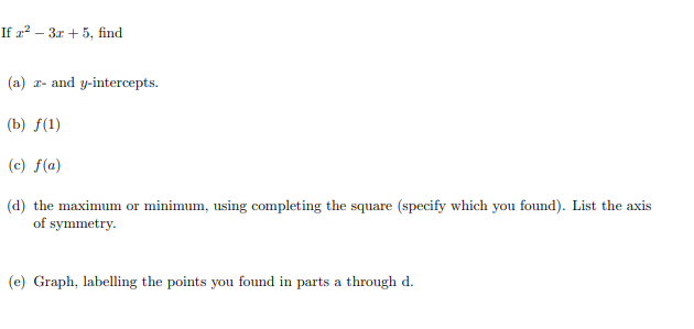 If a? – 3r + 5, find
(a) r- and y-intercepts.
(b) f(1)
(c) f(a)
(d) the maximum or minimum, using completing the square (specify which you found). List the axis
of symmetry.
(e) Graph, labelling the points you found in parts a through d.
