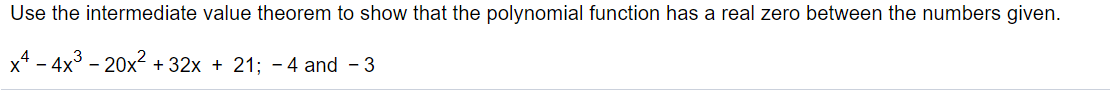 Use the intermediate value theorem to show that the polynomial function has a real zero between the numbers given.
x* - 4x3 - 20x + 32x + 21; - 4 and - 3
