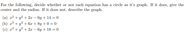 For the following, decide whether or not each equation has a circle as it's graph. If it does, give the
center and the radius. If it does not, describe the graph.
(a) r2 + y? + 2x – by + 14 = 0
(b) a? + y? + 6x + 8y + 0 = 0
(c) r? + y? + 2r – 6y + 18 = 0
