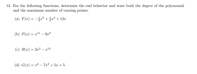 13. For the following functions, determine the end behavior and state both the degree of the polynomial
and the maximum number of turning points:
(a) F(x) = -r* + 7+12r
(b) P(r) = 2" –- 9z°
(c) R(r) = 2x2 – x!2
(d) G(r) = a – 7x² + 5x + 5
