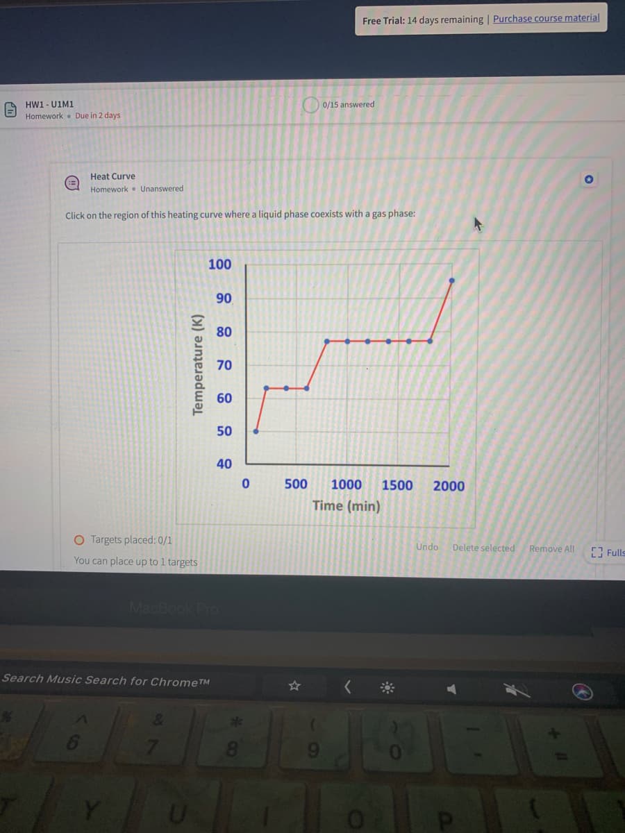 Free Trial: 14 days remaining | Purchase course material
HW1 - U1M1
Homework . Due in 2 days
0/15 answered
Heat Curve
Homework • Unanswered
Click on the region of this heating curve where a liquid phase coexists with a gas phase:
100
90
80
70
60
50
40
500
1000
1500
2000
Time (min)
O Targets placed: 0/1
Undo
Delete selected
Remove All
E Fulls
You can place up to 1 targets
MacBook Pro
Search Music Search for ChromeTM
7.
8.
Temperature (K)
