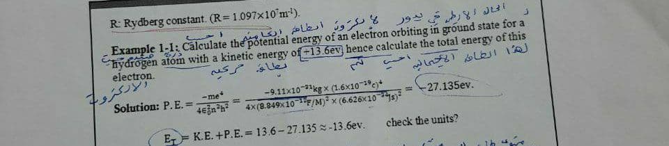 R: Rydberg constant. (R= 1.097x10'm).
كرون أنطام انكاميم
Example 1-1: Cālculate the potential energy of an electron orbiting in ground state for a
hydrogen atóm with a kinetic energy of +13.6ev hence calculate the total energy of this
electron.
us Ues
ركترو
Solution: P. E. =
-9.11x10kg x (1.6x10c)*
4x (8.849X10F/M) x (6.626x10 *s)
-me
-27.135ev.
%3D
E K.E. +P.E.= 13.6- 27.135 -13.6ev.
check the units?
