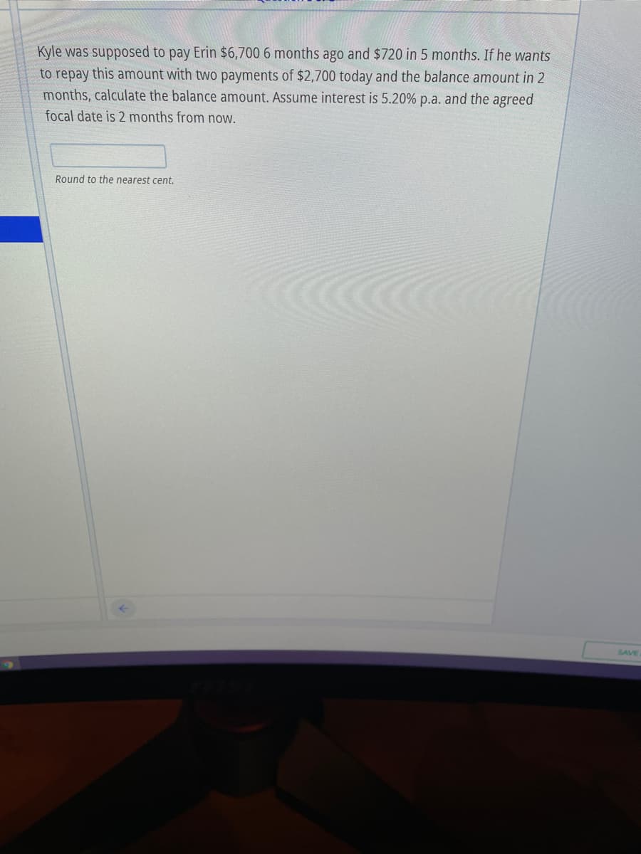 Kyle was supposed to pay Erin $6,700 6 months ago and $720 in 5 months. If he wants
to repay this amount with two payments of $2,700 today and the balance amount in 2
months, calculate the balance amount. Assume interest is 5.20% p.a. and the agreed
focal date is 2 months from now.
Round to the nearest cent.
SAVE
