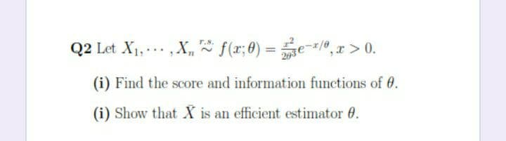 Q2 Let X1, ... ,X, f(r;0) = e-/0,r > 0.
r.s.
Q2 Let X1, ., X,
f(r;8) =
%3D
(i) Find the score and information functions of 0.
(i) Show that X is an efficient estimator 0.
