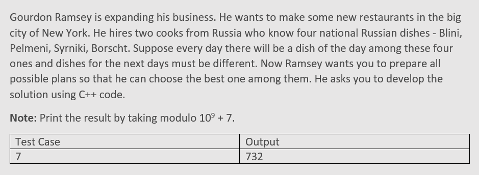 Gourdon Ramsey is expanding his business. He wants to make some new restaurants in the big
city of New York. He hires two cooks from Russia who know four national Russian dishes - Blini,
Pelmeni, Syrniki, Borscht. Suppose every day there will be a dish of the day among these four
ones and dishes for the next days must be different. Now Ramsey wants you to prepare all
possible plans so that he can choose the best one among them. He asks you to develop the
solution using C++ code.
Note: Print the result by taking modulo 10° + 7.
Test Case
Output
7
732
