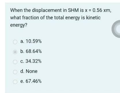 When the displacement in SHM is x = 0.56 xm,
what fraction of the total energy is kinetic
energy?
a. 10.59%
b. 68.64%
c. 34.32%
Od. None
O e. 67.46%