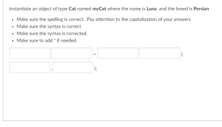 instantiate an object of type Cat named myCat where the name is Luna and the breed is Persian
• Make sure the spelling is correct. Pay attention to the capitalization of your answers
• Make sure the syntax is correct
• Make sure the syntax is corrected.
• Make sure to add " if needed.
);
(